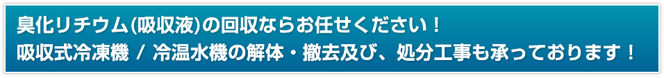 臭化リチウム（吸収液）の回収ならお任せください。吸収式冷凍機 / 冷温水機の解体・撤去及び、処分工事も承っております。